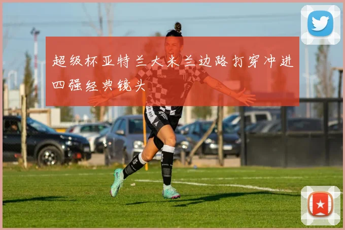 超级杯亚特兰大米兰边路打穿冲进四强经典镜头