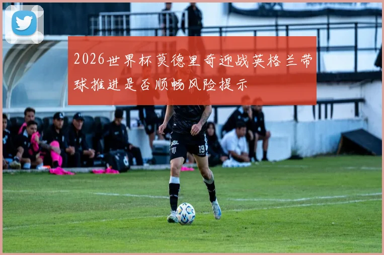 2026世界杯莫德里奇迎战英格兰带球推进是否顺畅风险提示