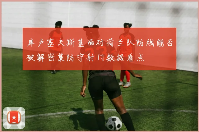 库卢塞夫斯基面对荷兰队防线能否破解密集防守射门数据看点