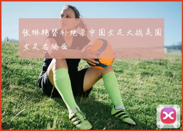 张琳艳替补绝杀中国女足大战美国女足名场面