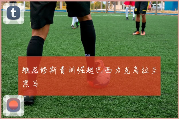 维尼修斯青训崛起巴西力克乌拉圭黑马