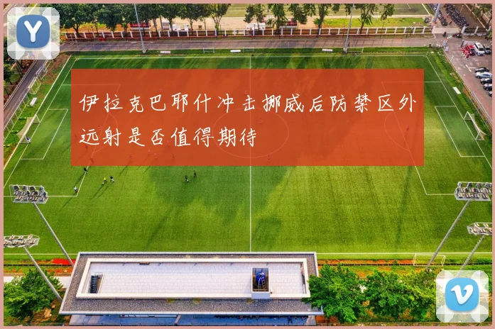 伊拉克巴耶什冲击挪威后防禁区外远射是否值得期待