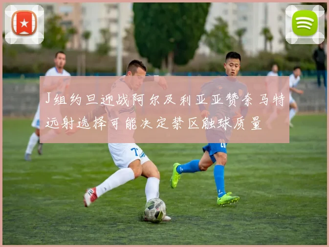 J组约旦迎战阿尔及利亚亚赞奈马特远射选择可能决定禁区触球质量
