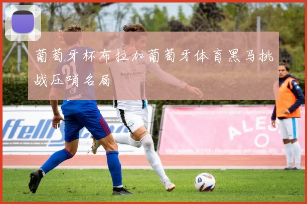 葡萄牙杯布拉加葡萄牙体育黑马挑战压哨名局