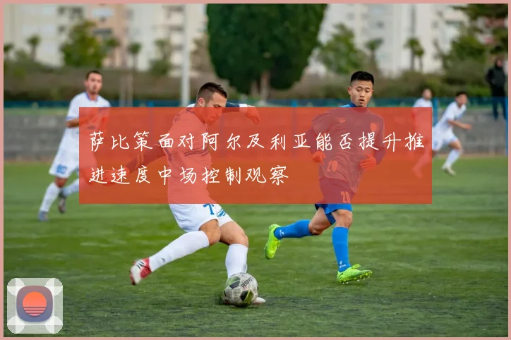 萨比策面对阿尔及利亚能否提升推进速度中场控制观察