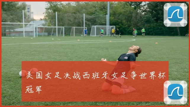 美国女足决战西班牙女足争世界杯冠军