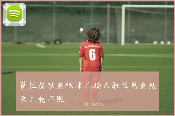 萨拉赫助利物浦主场大胜伯恩利结束三轮不胜