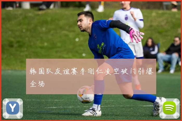 韩国队友谊赛李刚仁凌空破门引爆全场