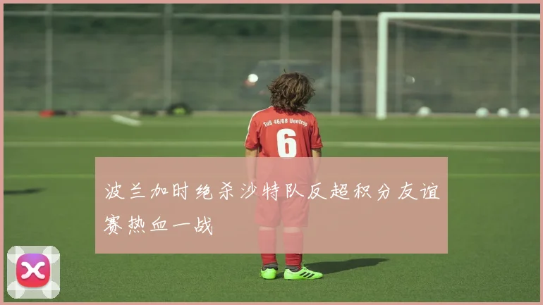 波兰加时绝杀沙特队反超积分友谊赛热血一战