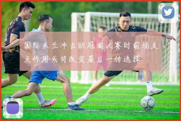 国际米兰冲击欧冠淘汰赛时前场支点作用或将改变最后一传选择