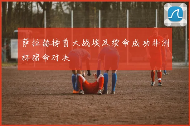 萨拉赫榜首大战埃及续命成功非洲杯宿命对决