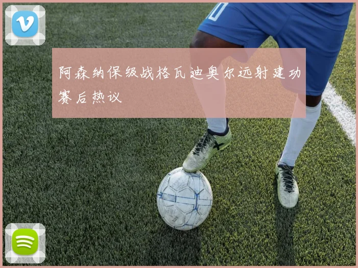 阿森纳保级战格瓦迪奥尔远射建功赛后热议
