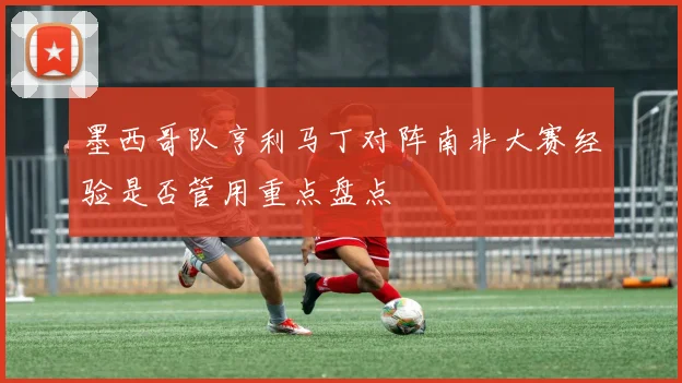 墨西哥队亨利马丁对阵南非大赛经验是否管用重点盘点