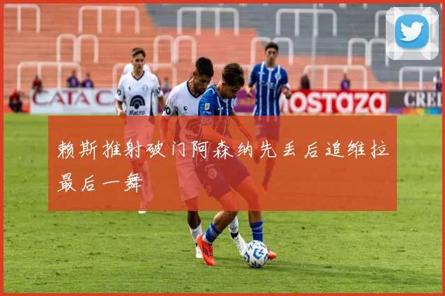 赖斯推射破门阿森纳先丢后追维拉最后一舞