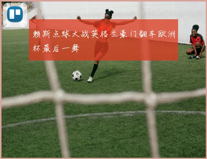 赖斯点球大战英格兰豪门翻车欧洲杯最后一舞