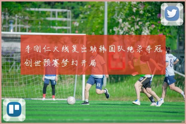 李刚仁火线复出助韩国队绝杀夺冠创世预赛梦幻开局