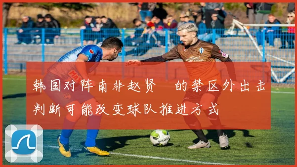 韩国对阵南非赵贤祐的禁区外出击判断可能改变球队推进方式